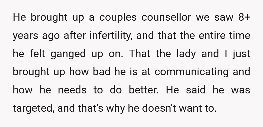 He brought up a couples counsellor we saw 8+ years ago after infertility, and that the entire time he felt ganged up on. That the lady and I just brought...
