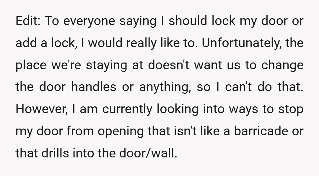 Edit: To everyone saying I should lock my door or add a lock, I would really like to. Unfortunately, the place we're staying at doesn't want us to change the...