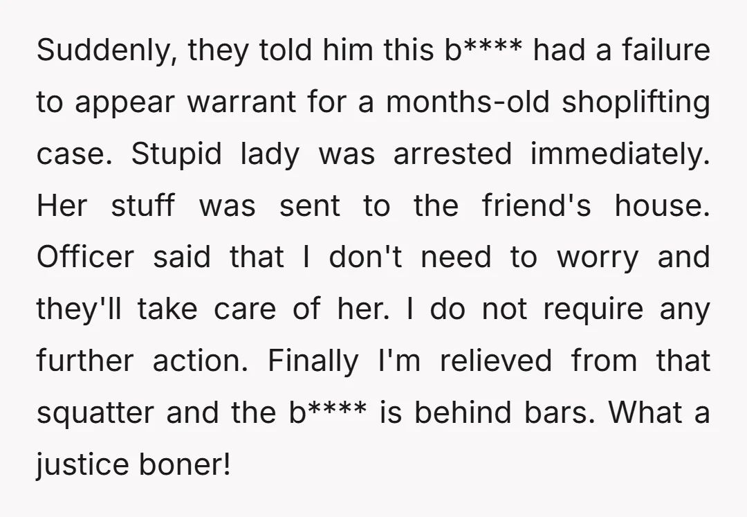 Suddenly, they told him this b**** had a failure to appear warrant for a months-old shoplifting case. Stupid lady was arrested immediately. Her stuff was sent to the friend's house....