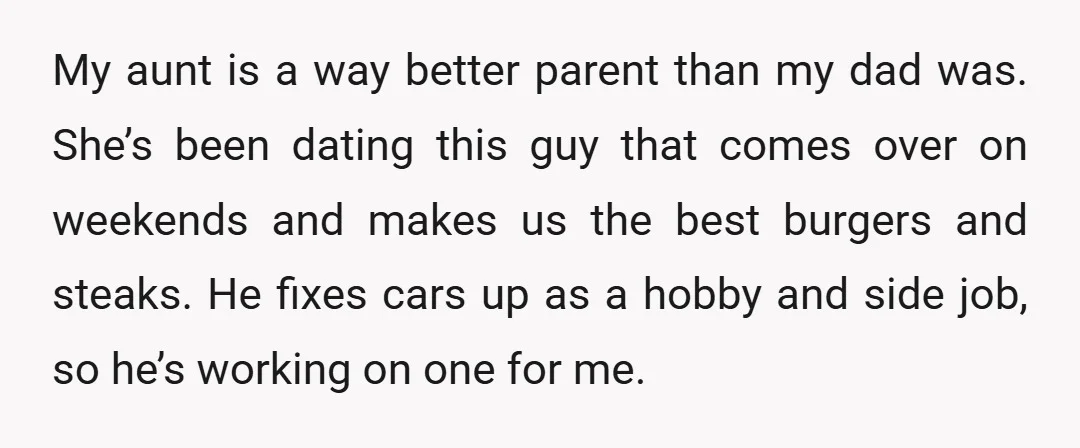 My aunt is a way better parent than my dad was. She’s been dating this guy that comes over on weekends and makes us the best burgers and steaks. He...
