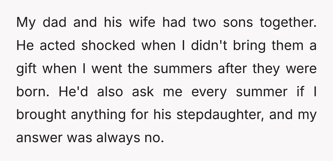 My dad and his wife had two sons together. He acted shocked when I didn't bring them a gift when I went the summers after they were born. He'd also...