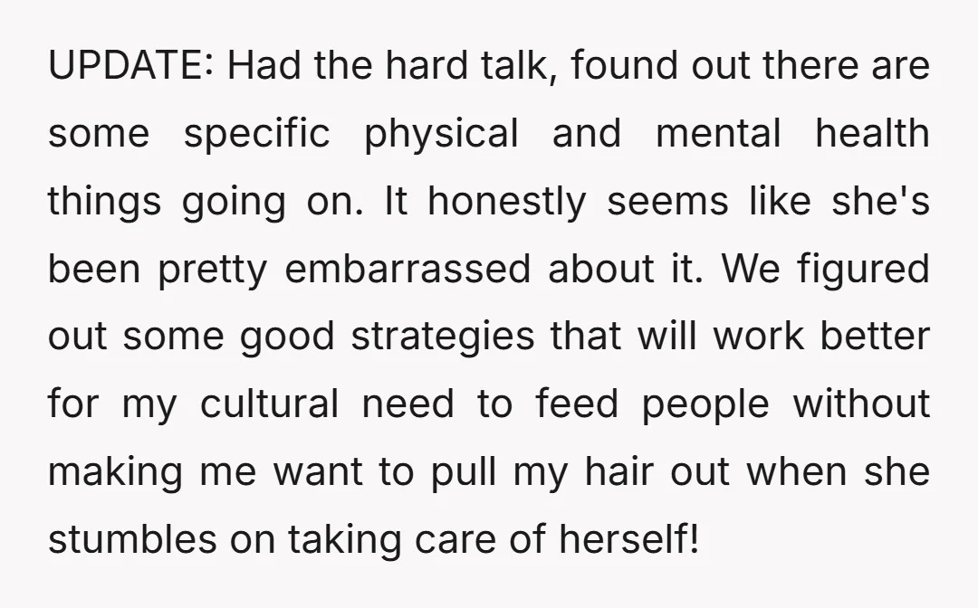 UPDATE: Had the hard talk, found out there are some specific physical and mental health things going on. It honestly seems like she's been pretty embarrassed about it. We figured...