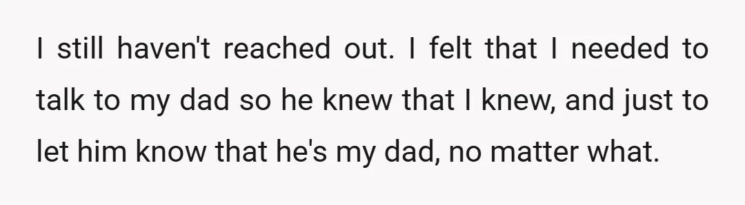I still haven't reached out. I felt that I needed to talk to my dad so he knew that I knew, and just to let him know that he's my...