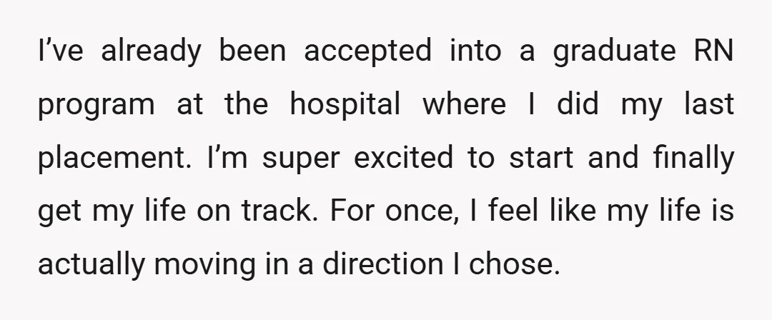 I’ve already been accepted into a graduate RN program at the hospital where I did my last placement. I’m super excited to start and finally get my life on track....