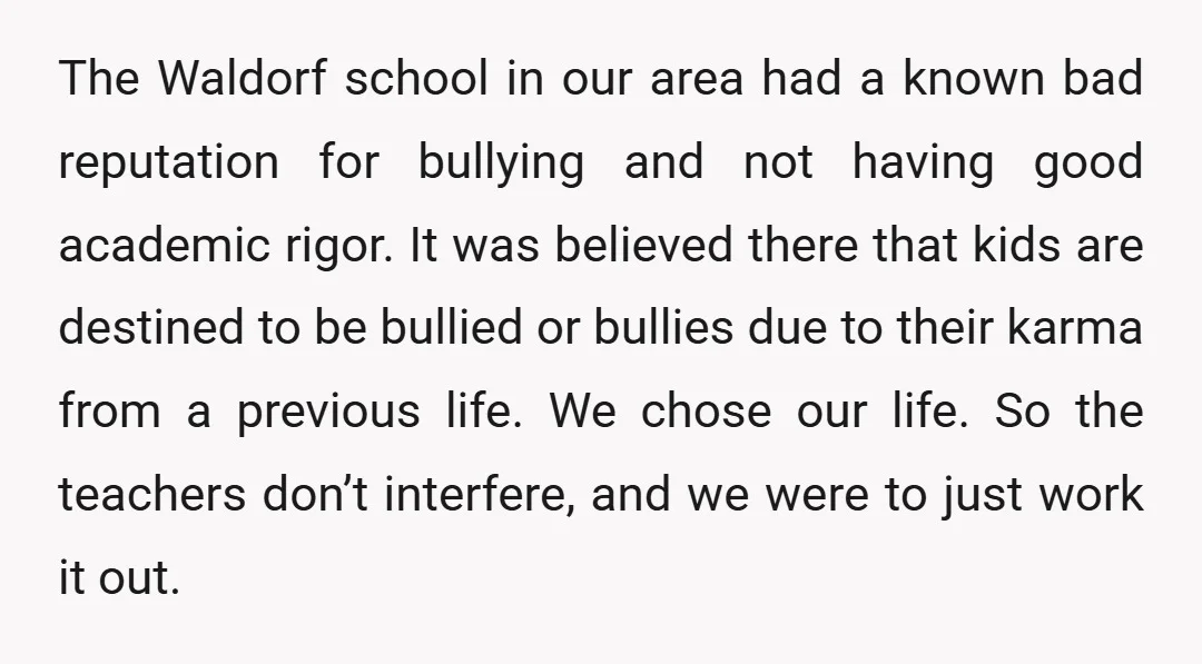 The Waldorf school in our area had a known bad reputation for bullying and not having good academic rigor. It was believed there that kids are destined to be bullied...