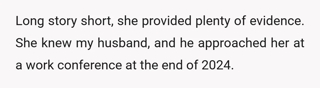Long story short, she provided plenty of evidence. She knew my husband, and he approached her at a work conference at the end of 2024.
