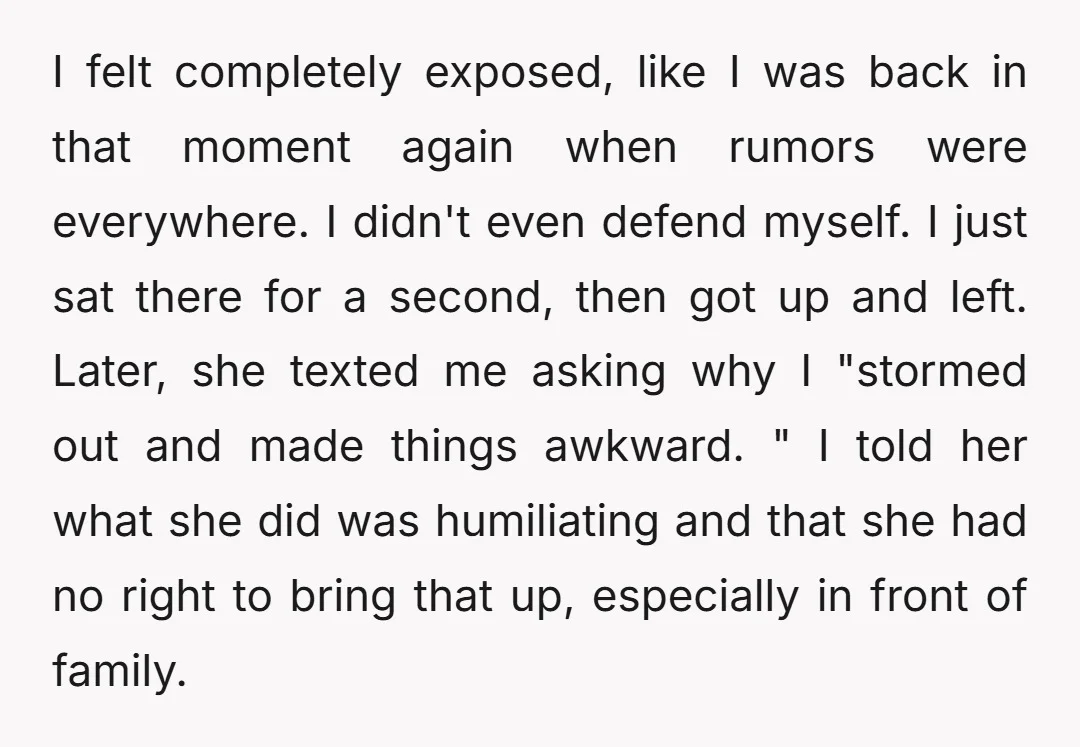 I felt completely exposed, like I was back in that moment again when rumors were everywhere. I didn't even defend myself. I just sat there for a second, then got...