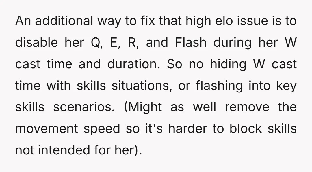 An additional way to fix that high elo issue is to disable her Q, E, R, and Flash during her W cast time and duration. So no hiding W cast...