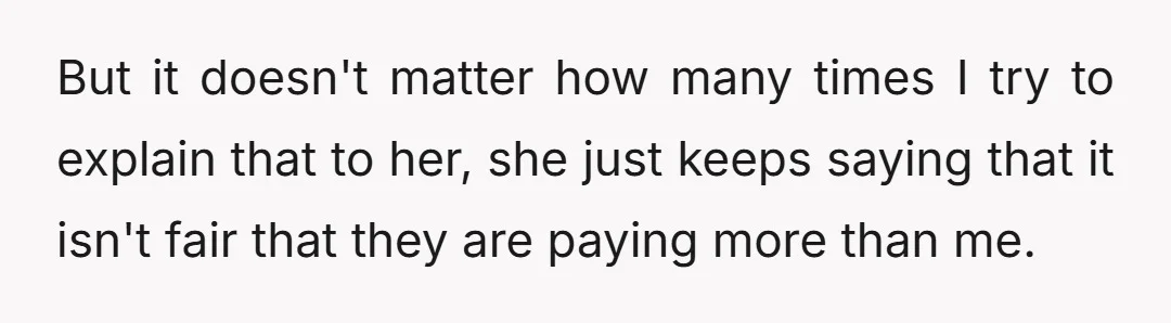 But it doesn't matter how many times I try to explain that to her, she just keeps saying that it isn't fair that they are paying more than me.