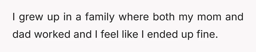 I grew up in a family where both my mom and dad worked and I feel like I ended up fine.