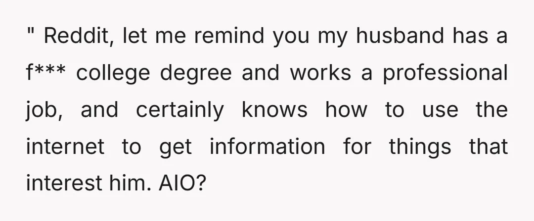 " Reddit, let me remind you my husband has a f*** college degree and works a professional job, and certainly knows how to use the internet to get information for...