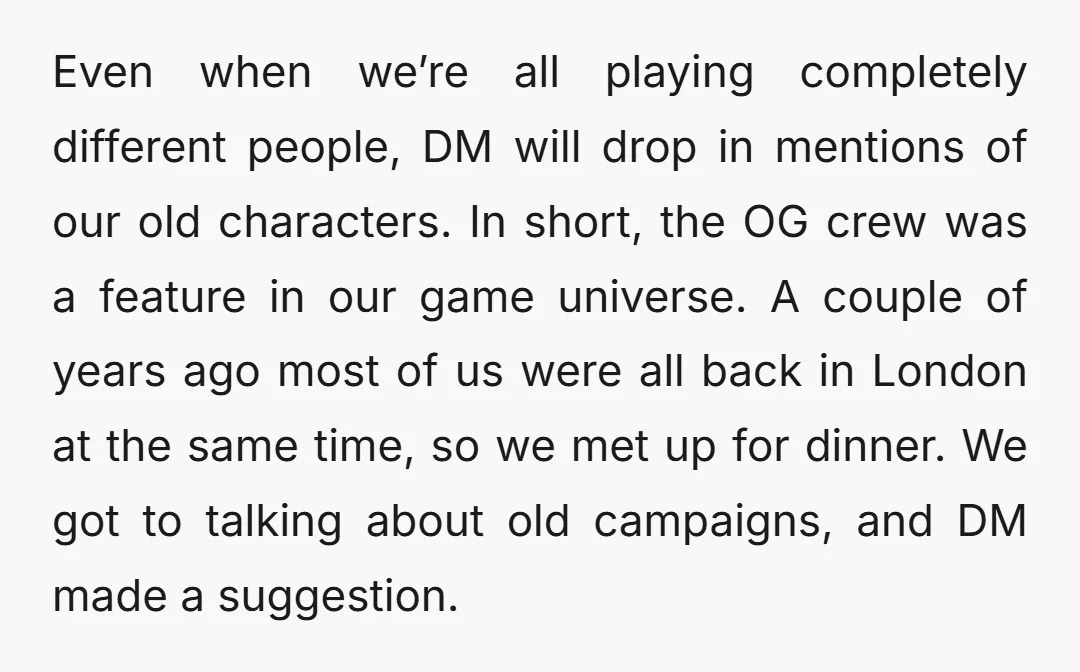 Even when we’re all playing completely different people, DM will drop in mentions of our old characters. In short, the OG crew was a feature in our game universe. A...