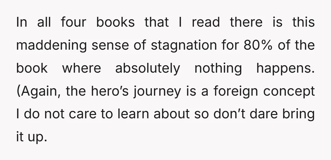 In all four books that I read there is this maddening sense of stagnation for 80% of the book where absolutely nothing happens. (Again, the hero’s journey is a foreign...