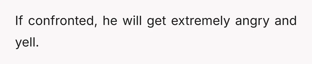 If confronted, he will get extremely angry and yell.