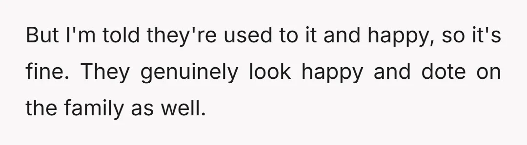 But I'm told they're used to it and happy, so it's fine. They genuinely look happy and dote on the family as well.