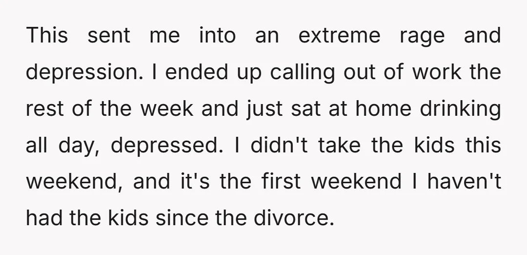 This sent me into an extreme rage and depression. I ended up calling out of work the rest of the week and just sat at home drinking all day, depressed....