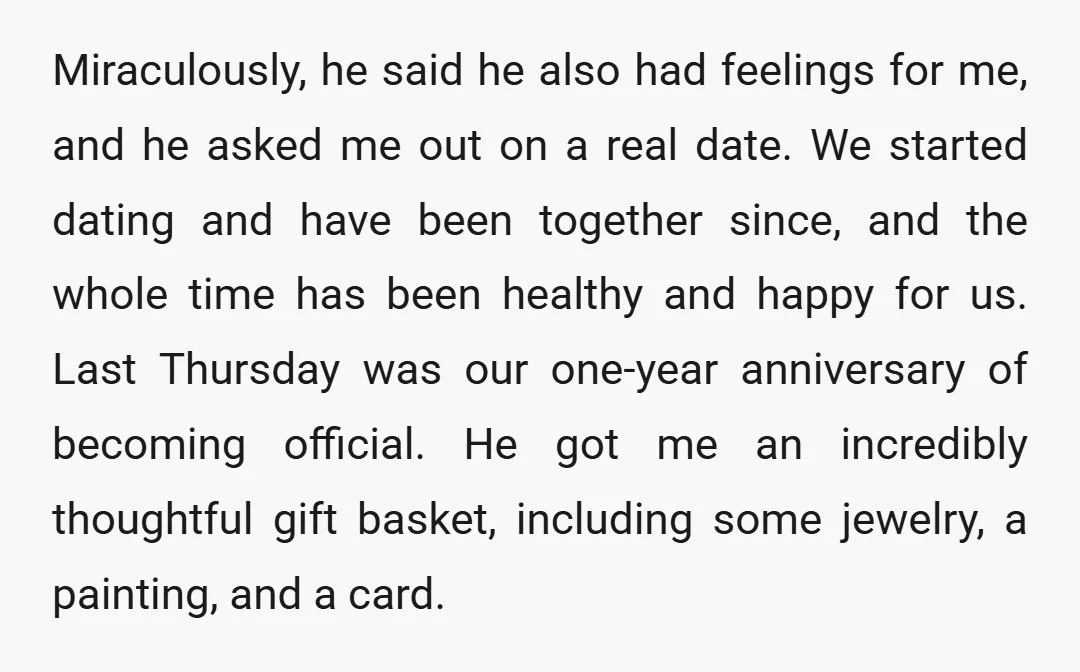 Miraculously, he said he also had feelings for me, and he asked me out on a real date. We started dating and have been together since, and the whole time...
