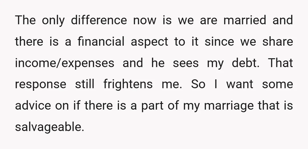 The only difference now is we are married and there is a financial aspect to it since we share income/expenses and he sees my debt. That response still frightens me....