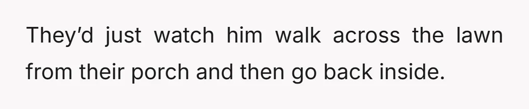 They’d just watch him walk across the lawn from their porch and then go back inside.