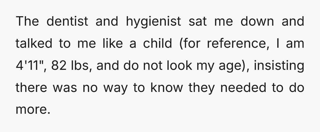 The dentist and hygienist sat me down and talked to me like a child (for reference, I am 4'11", 82 lbs, and do not look my age), insisting there was...