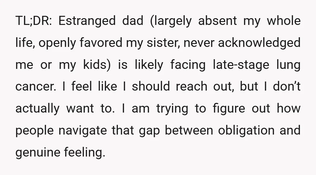 TL;DR: Estranged dad (largely absent my whole life, openly favored my sister, never acknowledged me or my kids) is likely facing late-stage lung cancer. I feel like I should reach...