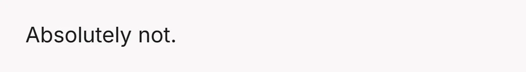 Absolutely not.
