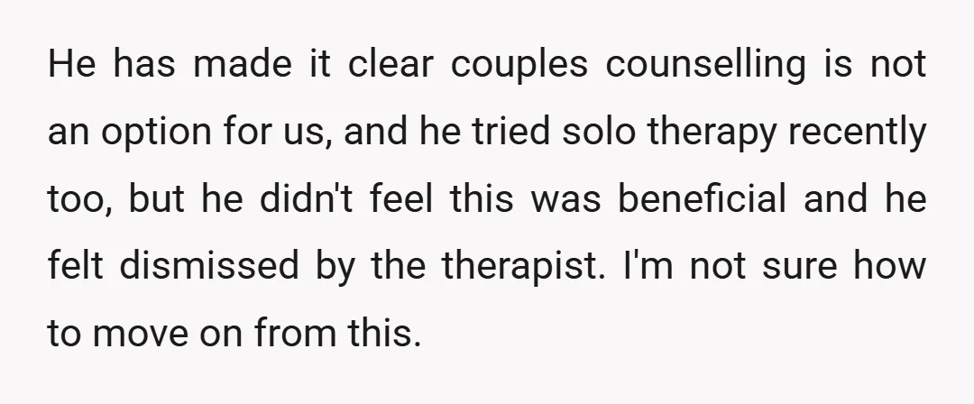 He has made it clear couples counselling is not an option for us, and he tried solo therapy recently too, but he didn't feel this was beneficial and he felt...