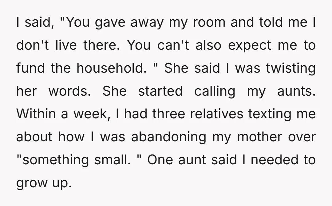 I said, "You gave away my room and told me I don't live there. You can't also expect me to fund the household. " She said I was twisting her...