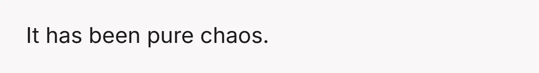 It has been pure chaos.