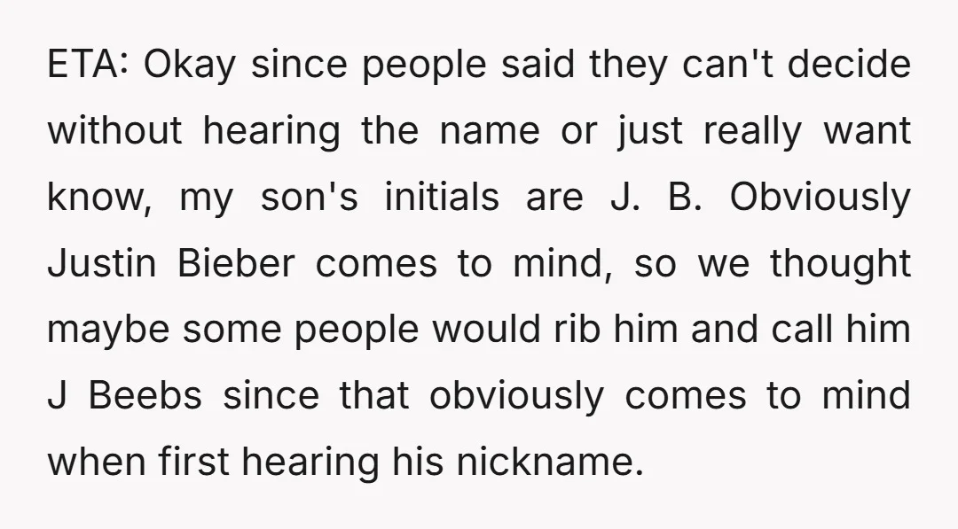 ETA: Okay since people said they can't decide without hearing the name or just really want know, my son's initials are J. B. Obviously Justin Bieber comes to mind, so...