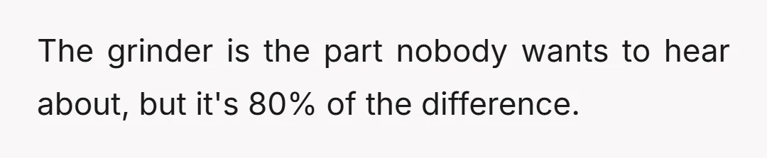 The grinder is the part nobody wants to hear about, but it's 80% of the difference.