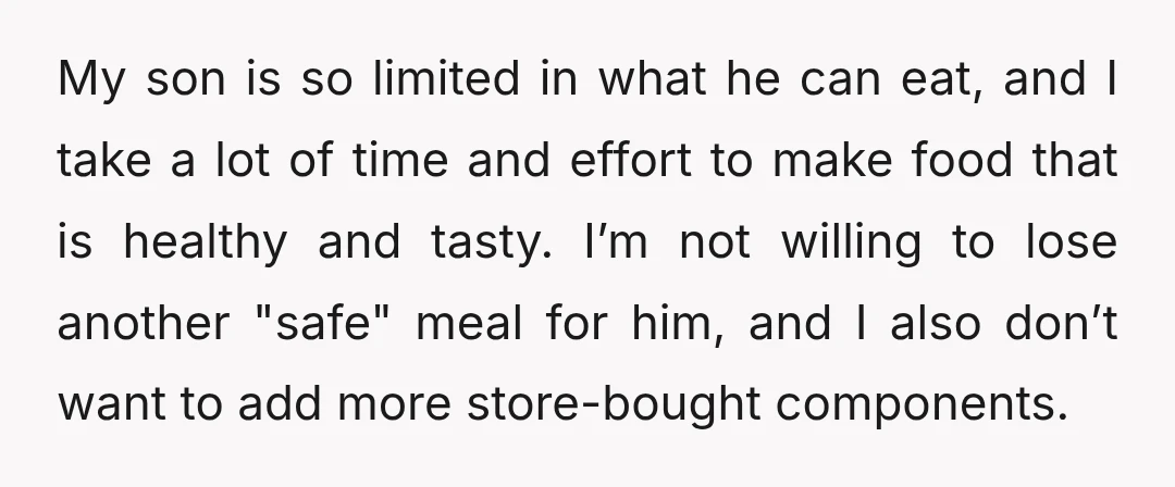 My son is so limited in what he can eat, and I take a lot of time and effort to make food that is healthy and tasty. I’m not willing...
