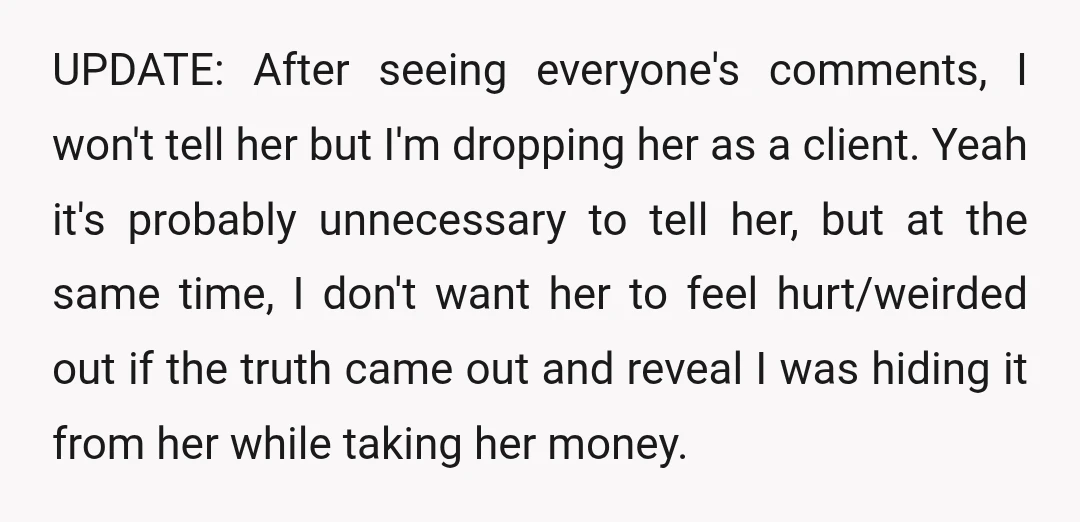 UPDATE: After seeing everyone's comments, I won't tell her but I'm dropping her as a client. Yeah it's probably unnecessary to tell her, but at the same time, I don't...