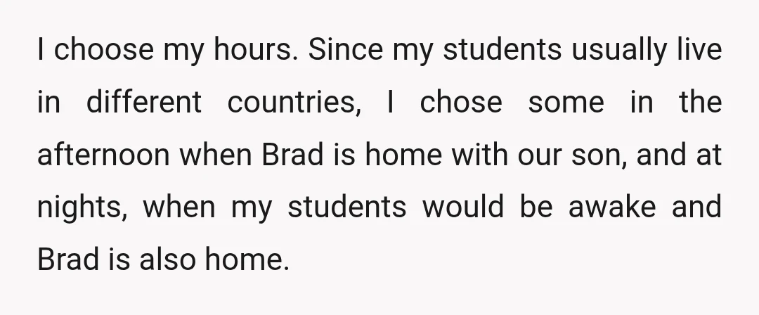 I choose my hours. Since my students usually live in different countries, I chose some in the afternoon when Brad is home with our son, and at nights, when my...