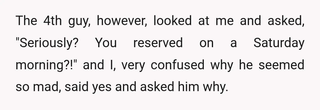 The 4th guy, however, looked at me and asked, "Seriously? You reserved on a Saturday morning?!" and I, very confused why he seemed so mad, said yes and asked him...