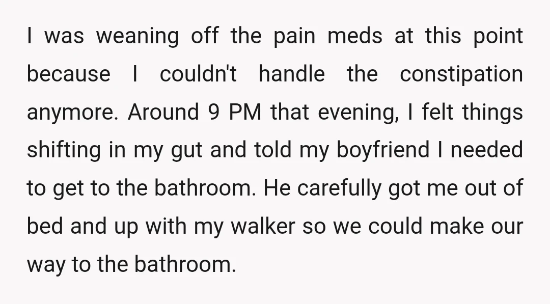 I was weaning off the pain meds at this point because I couldn't handle the constipation anymore. Around 9 PM that evening, I felt things shifting in my gut and...