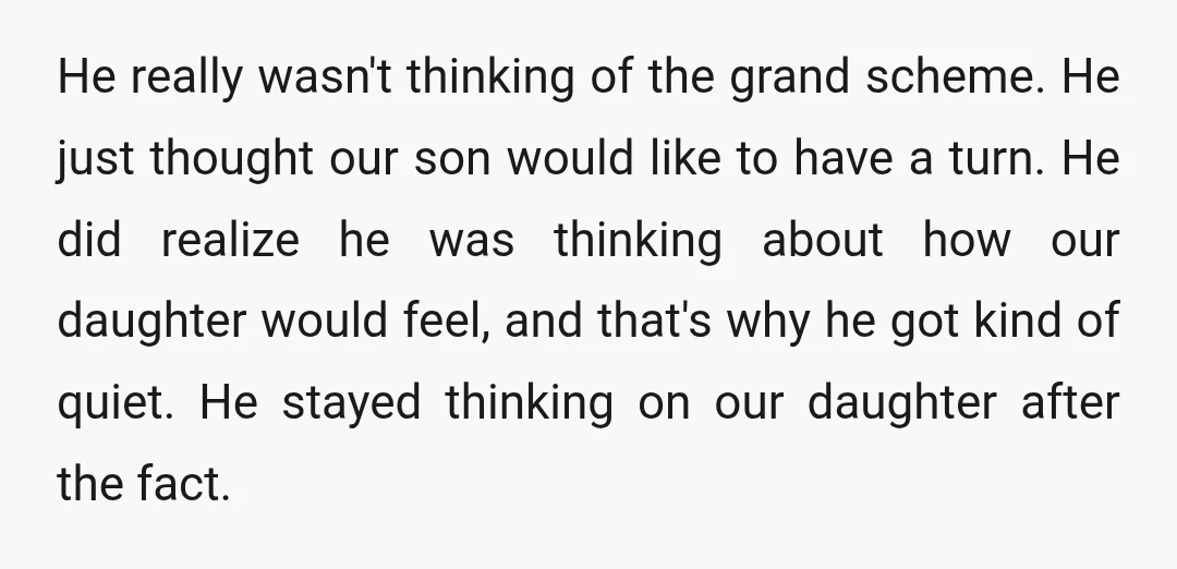 He really wasn't thinking of the grand scheme. He just thought our son would like to have a turn. He did realize he was thinking about how our daughter would...