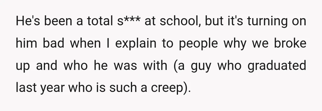 He's been a total s*** at school, but it's turning on him bad when I explain to people why we broke up and who he was with (a guy who...