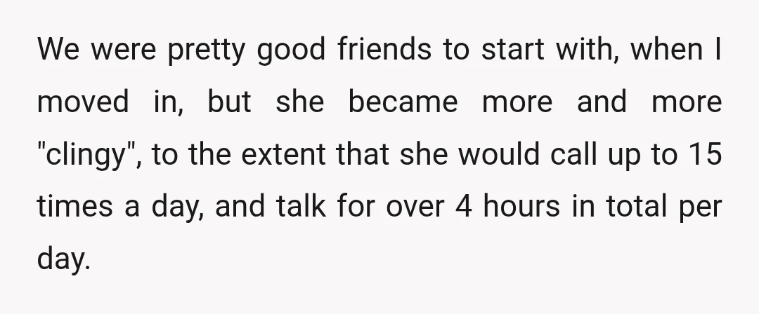 We were pretty good friends to start with, when I moved in, but she became more and more "clingy", to the extent that she would call up to 15 times...