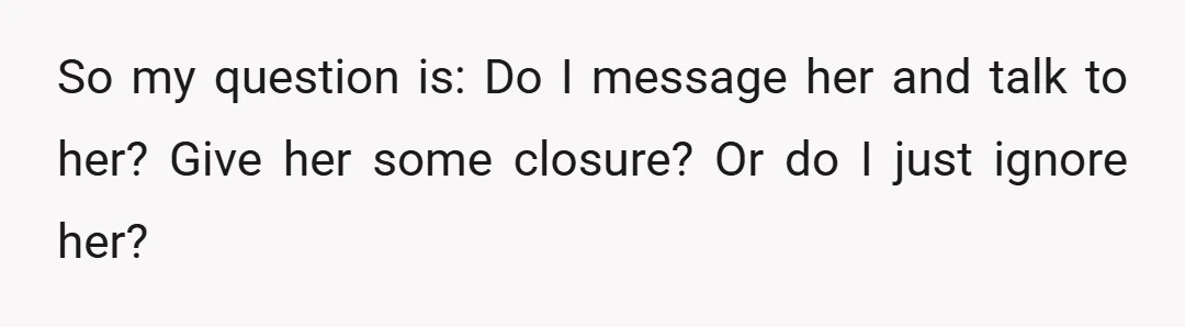 So my question is: Do I message her and talk to her? Give her some closure? Or do I just ignore her?