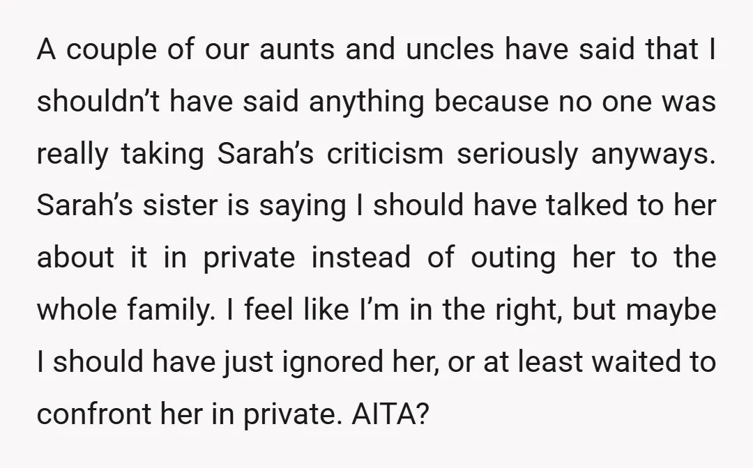 A couple of our aunts and uncles have said that I shouldn’t have said anything because no one was really taking Sarah’s criticism seriously anyways. Sarah’s sister is saying I...