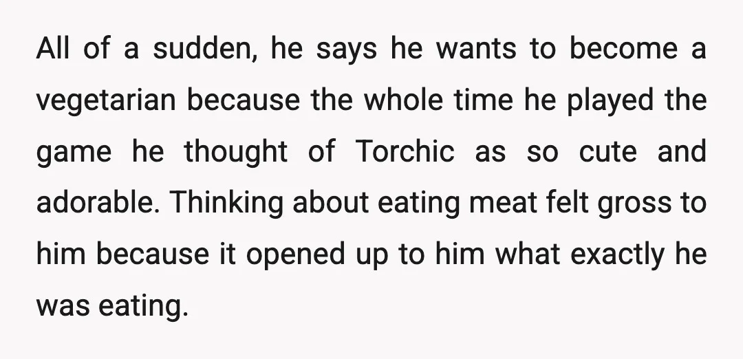 All of a sudden, he says he wants to become a vegetarian because the whole time he played the game he thought of Torchic as so cute and adorable. Thinking...