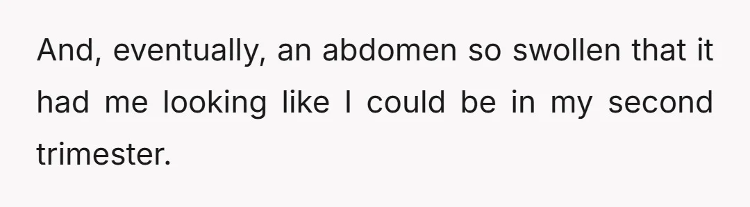 And, eventually, an abdomen so swollen that it had me looking like I could be in my second trimester.
