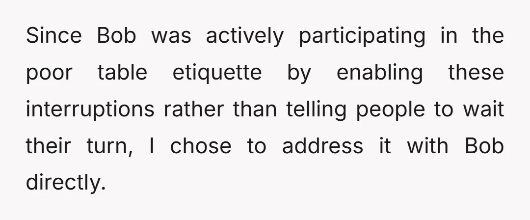 Since Bob was actively participating in the poor table etiquette by enabling these interruptions rather than telling people to wait their turn, I chose to address it with Bob directly.