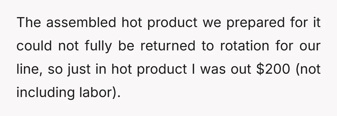 The assembled hot product we prepared for it could not fully be returned to rotation for our line, so just in hot product I was out $200 (not including labor).