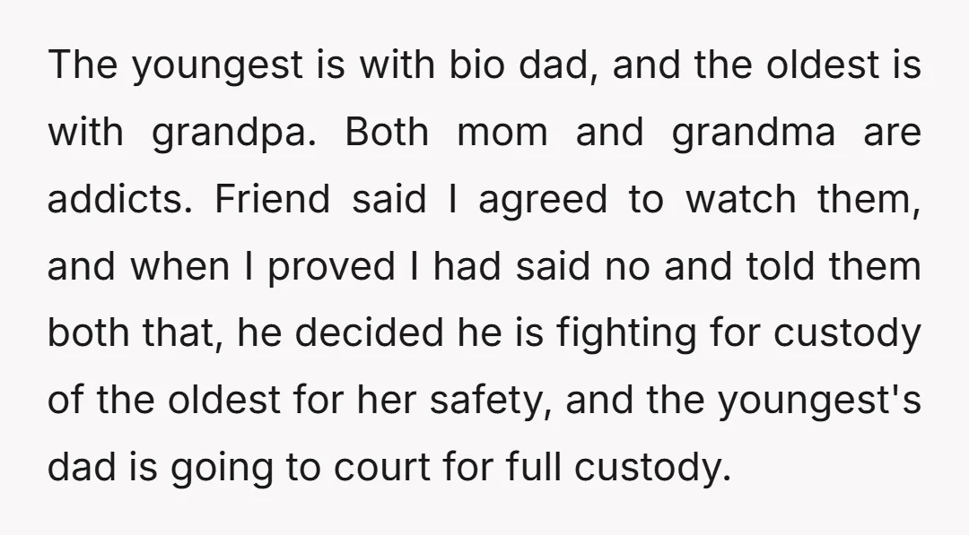 The youngest is with bio dad, and the oldest is with grandpa. Both mom and grandma are addicts. Friend said I agreed to watch them, and when I proved I...