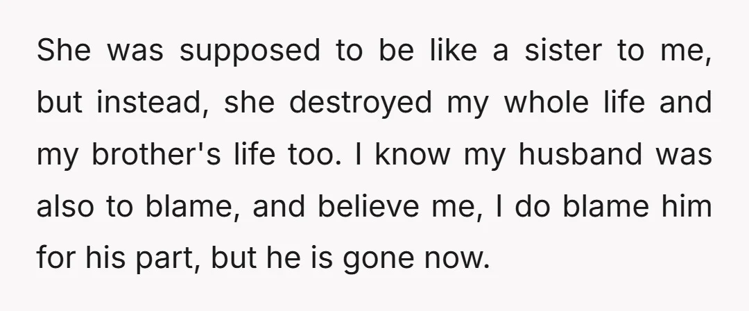 She was supposed to be like a sister to me, but instead, she destroyed my whole life and my brother's life too. I know my husband was also to blame,...