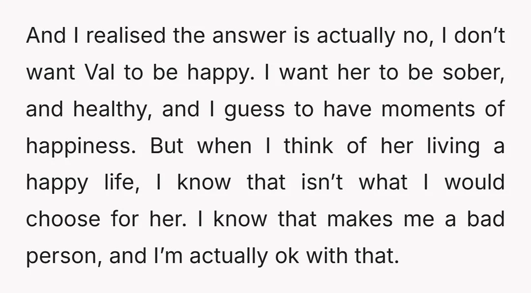 And I realised the answer is actually no, I don’t want Val to be happy. I want her to be sober, and healthy, and I guess to have moments of...
