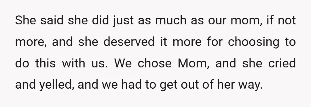 She said she did just as much as our mom, if not more, and she deserved it more for choosing to do this with us. We chose Mom, and she...
