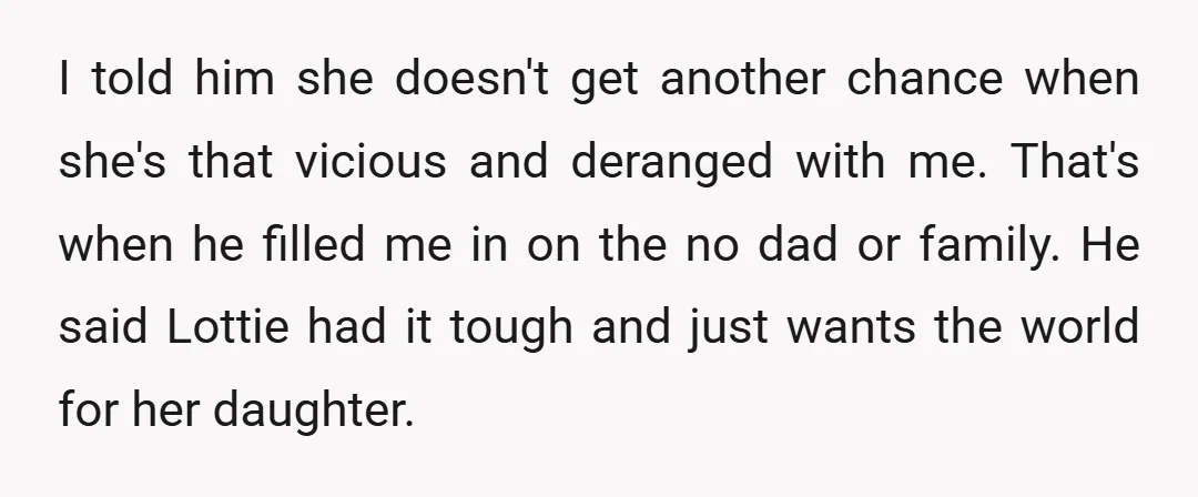 I told him she doesn't get another chance when she's that vicious and deranged with me. That's when he filled me in on the no dad or family. He said...
